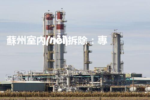 蘇州室內(nèi)拆除：專業(yè)高效，安全環(huán)保一站式服務(wù)